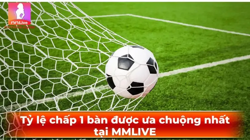 Tỷ lệ chấp 1 bàn được ưa chuộng nhất tại MMLIVE